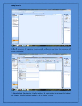 Computación II




2.-Donde aparecerá la siguiente ventana donde tendremos que llenar las preguntas del
contacto a guardar.




3.-Para clasificar al contacto se elige las opciones de grupo, tarjeta de presentación, imagen,
etc. Una vez llenado esos datos hacemos clic en guardar y cerrar
 