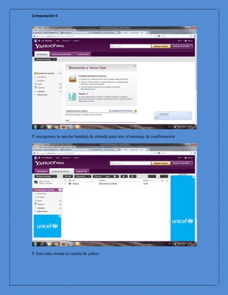 Computación II




Y escogemos la opción bandeja de entrada para leer el mensaje de confirmación




Y listo esta creada la cuenta de yahoo
 