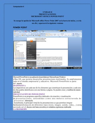 Computación II


                                     UNIDAD II
                                 PRESENTACIONES
                           MICROSOFT OFFICE POWER POINT

Se escoge la opción de Microsoft office Power Point 2007 en la barra de inicio, y se da
                       un clic y aparecerá la siguiente ventana

POWER POINT




Microsoft PowerPoint es una aplicación desarrollada por Microsoft para Windows
y Mac OS, que permite desarrollar presentaciones multimedia. Es ampliamenteu
sada en el mundo empresarial y educativo. Microsoft PowerPoint es parte
del paquete.
DIAPOSITIVA
Las diapositivas son cada uno de los elementos que constituyen la presentación y cada una
de ellas podría identificarse con una lámina o página. Se pueden crear y modificar de manera
individual.
PRESENTACIÓN DE POWER POINT
PowerPoint es un programa específico dedicado a la creación y visualización
de p r e s e n t a c i o n e s , e n t e n d i d a s c o m o u n a m a n e r a e s t r u c t u r a d a d e
  p r e s e n t a r información.
 Actualmente, la principal virtud de las presentaciones es que permiten integrar
fácilmenteinformación de diferentes tipos (texto, imagen. sonido, vídeo,...) enriq
ueciendo así el discurso oral, hasta convertirse en verdaderas experiencias multimedia
LA TRANSICIÓN
 