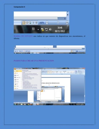 Computación II




BARRA DE ESTADO.-nos indica en que numero de diapositivas nos encontramos, el
idioma.




PASOS PARA CREAR UNA PRESENTACION
 
