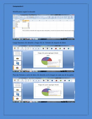Computación II


Modificamos según lo deseado




Luego hacemos clic derecho y luego clic en formato de etiqueta de datos




Para dar formato a serie de datos clic derecho en la imagen en cada una de las partes
 