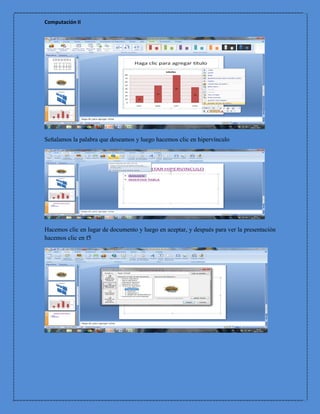 Computación II




Señalamos la palabra que deseamos y luego hacemos clic en hipervínculo




Hacemos clic en lugar de documento y luego en aceptar, y después para ver la presentación
hacemos clic en f5
 