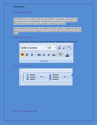 Computación II


MICROSOFT WORD


Microsoft Word, es un programa editor de texto ofimático muy popular, que permite crear
documentos sencillos o profesionales. Microsoft Word es incluido en el paquete Microsoft
Office de Microsoft. De todas maneras, también es vendido por separado.

Microsoft Word posee herramientas de ortografía, sinónimos, gráficos, modelado de texto, etc.
Además tiene una muy buena integración con el resto de las aplicaciones del paquete Microsoft
Office.

FORMATO DE TEXTO

       Es para darle el formato al texto color, tamaño, tipo de letra y otras opciones




VIÑETAS, NUMERACION




BUSCAR Y REEMPLAZAR
 