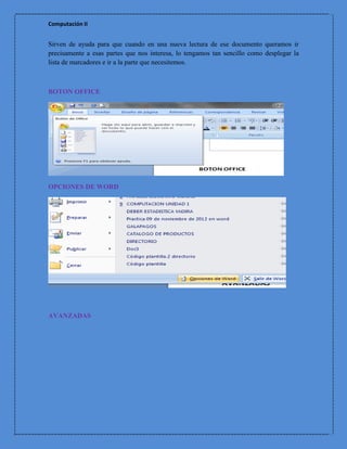 Computación II


Sirven de ayuda para que cuando en una nueva lectura de ese documento queramos ir
precisamente a esas partes que nos interesa, lo tengamos tan sencillo como desplegar la
lista de marcadores e ir a la parte que necesitemos.



BOTON OFFICE




OPCIONES DE WORD




AVANZADAS
 