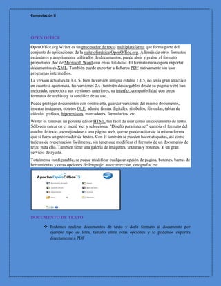 Computación II




OPEN OFFICE

OpenOffice.org Writer es un procesador de texto multiplataforma que forma parte del
conjunto de aplicaciones de la suite ofimática OpenOffice.org. Además de otros formatos
estándares y ampliamente utilizados de documentos, puede abrir y grabar el formato
propietario .doc de Microsoft Word casi en su totalidad. El formato nativo para exportar
documentos es XML. También puede exportar a ficheros PDF nativamente sin usar
programas intermedios.
La versión actual es la 3.4. Si bien la versión antigua estable 1.1.5, no tenía gran atractivo
en cuanto a apariencia, las versiones 2.x (también descargables desde su página web) han
mejorado, respecto a sus versiones anteriores, su interfaz, compatibilidad con otros
formatos de archivo y la sencillez de su uso.
Puede proteger documentos con contraseña, guardar versiones del mismo documento,
insertar imágenes, objetos OLE, admite firmas digitales, símbolos, fórmulas, tablas de
cálculo, gráficos, hiperenlaces, marcadores, formularios, etc.
Writer es también un potente editor HTML tan fácil de usar como un documento de texto.
Sólo con entrar en el menú Ver y seleccionar "Diseño para internet" cambia el formato del
cuadro de texto, asemejándose a una página web, que se puede editar de la misma forma
que si fuera un procesador de textos. Con él también se pueden hacer etiquetas, así como
tarjetas de presentación fácilmente, sin tener que modificar el formato de un documento de
texto para ello. También tiene una galería de imágenes, texturas y botones. Y un gran
servicio de ayuda.
Totalmente configurable, se puede modificar cualquier opción de página, botones, barras de
herramientas y otras opciones de lenguaje, autocorrección, ortografía, etc.




DOCUMENTO DE TEXTO

        Podemos realizar documentos de texto y darle formato al documento por
         ejemplo tipo de letra, tamaño entre otras opciones y lo podemos exportra
         directamente a PDF
 