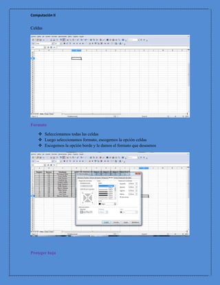 Computación II


Celdas




Formato

     Seleccionamos todas las celdas
     Luego seleccionamos formato, escogemos la opción celdas
     Escogemos la opción borde y le damos el formato que deseamos




Proteger hoja
 