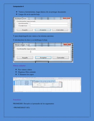 Computación II


    Vamos a herramientas, luego damos clic en proteger documento
    Luego clic en la opción hoja




Y para desprotegerla nos vamos a las mismas opciones

E introducimos la clave y se desbloque la hoja




Filtros estándar

   Nos vamos a datos
   Elegimos filtro estándar
   Y llenamos los capos




Funciones

PROMEDIO: Devuelve el promedio de los argumentos

=PROMEDIO(F3:H3)
 
