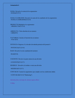 Computación II



SUMA: Devuelve la suma de los argumentos
=SUMA(F3:F13)


SUMA.CUADRADOS: Devuelve la suma de los cuadrados de los argumentos
=SUMA.CUADRADOS(G3:G14)


PRODUCTO:Multiplica los argumentos
=PRODUCTO(F3:F14)


ABSOLUTA: Valos absoluto de un numero
=ABS(H19)


FACTORIAL:Calcula el factorial de un numero
=FACT(F3)


POTENCIA: Regresa a¨b, elevado elevadoala potencia del ponete b

=POTENCIA(F12;F14)

RAIZ: Devuelve la raíz cuadrada del nuemero

=RAIZ(F10)


COCIENTE: Devulve la parte entera de una división

=COCIENTE(F15;F17)

RESIDUO: Devuelve el residuo o resta una división

=RESIDUO(F15;F17)

CONTAR.SI: Cuenta los argumentos que cumple con las condiciones dadas

=CONTAR.SI(E3:E14;"Marketing")


Introducción a la hoja de cálculo (open office)

Celdas
 