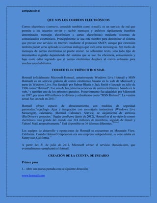 Computación II


                    QUE SON LOS CORREOS ELECTRÓNICOS

Correo electrónico (correo-e, conocido también como e-mail), es un servicio de red que
permite a los usuarios enviar y recibir mensajes y archivos rápidamente (también
denominados mensajes electrónicos o cartas electrónicas) mediante sistemas de
comunicación electrónicos. Principalmente se usa este nombre para denominar al sistema
que provee este servicio en Internet, mediante el protocolo SMTP, aunque por extensión
también puede verse aplicado a sistemas análogos que usen otras tecnologías. Por medio de
mensajes de correo electrónico se puede enviar, no solamente texto, sino todo tipo de
documentos digitales dependiendo del sistema que se use. Su eficiencia, conveniencia y
bajo coste están logrando que el correo electrónico desplace al correo ordinario para
muchos usos habituales.

                        CORREO ELECTRÓNICO HOTMAIL

Hotmail (oficialmente Microsoft Hotmail, anteriormente Windows Live Hotmail y MSN
Hotmail) es un servicio gratuito de correo electrónico basado en la web de Microsoft y
parte de Windows Live. Fue fundado por Sabeer Bhatia y Jack Smith y lanzado en julio de
1996 como "Hotmail". Fue uno de los primeros servicios de correo electrónico basado en la
web,2 y también uno de los primeros gratuitos. Posteriormente fue adquirido por Microsoft
en 1997, por unos 400 millones de dólares y rebautizado como "MSN Hotmail". La versión
actual fue lanzada en 2011.3

Hotmail ofrece espacio de almacenamiento con medidas de seguridad
patentadas,4tecnología Ajax e integración con mensajería instantánea (Windows Live
Messenger), calendario (Hotmail Calendar), Servicio de alojamiento de archivos
(SkyDrive) y contactos.5 Según comScore (junio de 2012), Hotmail es el servicio de correo
electrónico más grande del mundo con 324 millones de miembros, seguido de Gmail y
Yahoo! Mail, respectivamente.6 Está disponible en 36 idiomas diferentes.781910

Los equipos de desarrollo y operaciones de Hotmail se encuentran en Mountain View,
California. Cuando Hotmail Corporation era una empresa independiente, su sede estaba en
Sunnyvale, California.11

A partir del 31 de julio de 2012, Microsoft ofrece el servicio Outlook.com, que
eventualmente reemplazará a Hotmail.

                     CREACIÓN DE LA CUENTA DE USUARIO

Primer paso

1.- Abro una nueva pestaña con la siguiente dirección

www.hotmail.com
 