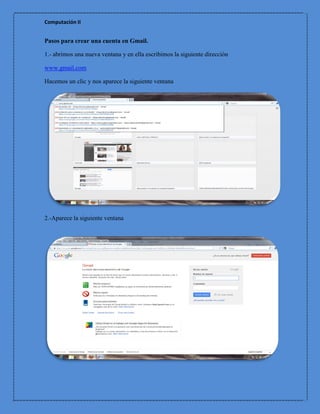Computación II


Pasos para crear una cuenta en Gmail.

1.- abrimos una nueva ventana y en ella escribimos la siguiente dirección

www.gmail.com

Hacemos un clic y nos aparece la siguiente ventana




2.-Aparece la siguiente ventana
 