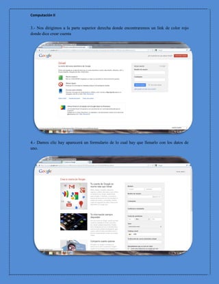 Computación II


3.- Nos dirigimos a la parte superior derecha donde encontraremos un link de color rojo
donde dice crear cuenta




4.- Damos clic hay aparecerá un formulario de lo cual hay que llenarlo con los datos de
uno.
 
