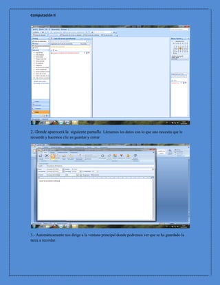 Computación II




2.-Donde aparecerá la siguiente pantalla Llenamos los datos con lo que uno necesita que le
recuerde y hacemos clic en guardar y cerrar




3.- Automáticamente nos dirige a la ventana principal donde podremos ver que se ha guardado la
tarea a recordar.
 