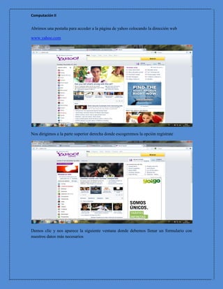 Computación II


Abrimos una pestaña para acceder a la página de yahoo colocando la dirección web

www.yahoo.com




Nos dirigimos a la parte superior derecha donde escogeremos la opción regístrate




Demos clic y nos aparece la siguiente ventana donde debemos llenar un formulario con
nuestros datos más necesarios
 