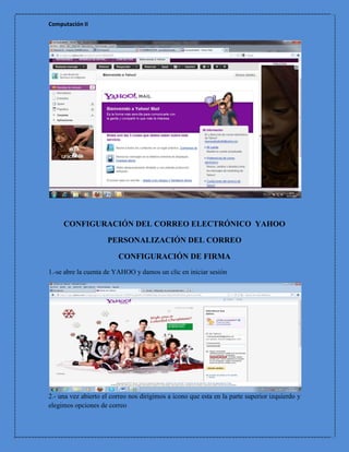 Computación II




     CONFIGURACIÓN DEL CORREO ELECTRÓNICO YAHOO

                     PERSONALIZACIÓN DEL CORREO

                         CONFIGURACIÓN DE FIRMA
1.-se abre la cuenta de YAHOO y damos un clic en iniciar sesión




2.- una vez abierto el correo nos dirigimos a icono que esta en la parte superior izquierdo y
elegimos opciones de correo
 