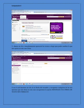 Computación II




3.- damos un clic e inmediatamente aparecerá los iconos a elegir para poder cambiar lo que
uno quiera en este caso firma




4.-en el cual hacemos un clis en la flecha del recuadro y escogemos cualquiera de las tres
opciones que uno desea en este caso escogeremos la opción MOSTRAR UNA FIRMA DE
TEXTO SIN FORMATO
 