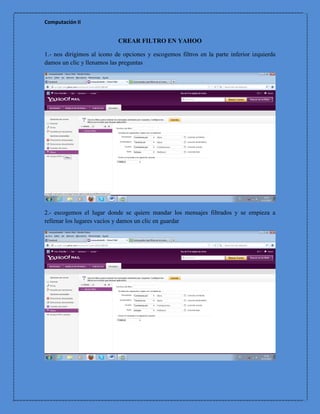 Computación II


                            CREAR FILTRO EN YAHOO

1.- nos dirigimos al icono de opciones y escogemos filtros en la parte inferior izquierda
damos un clic y llenamos las preguntas




2.- escogemos el lugar donde se quiere mandar los mensajes filtrados y se empieza a
rellenar los lugares vacíos y damos un clic en guardar
 