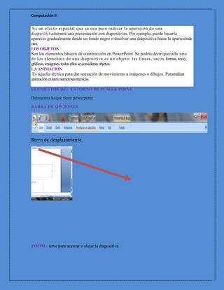 Computación II


 Es un efecto especial que se usa para indicar la aparición de una
diapositivadurante una presentación con diapositivas. Por ejemplo, puede hacerla
aparecer gradualmente desde un fondo negro o disolver una diapositiva hasta la apariciónde
otra.
LOS OBJETOS
Son los elementos básicos de construcción en PowerPoint. Se podría decir quecada uno
de los elementos de una diapositiva es un objeto: las líneas, arcos,formas, texto,
gráficos, imágenes, todos ellos se consideran objetos.
LA ANIMACIÓN
 Es aquella técnica para dar sensación de movimiento a imágenes o dibujos. Pararealizar
animación existen numerosas técnicas.

ELEMENTOS DEL ENTORNO DE POWER POINT
Demuestra lo que tiene powerpoint

BARRA DE OPCIONES




Barra de desplazamiento.




ZOOM.- sirve para acercar o alejar la diapositiva.
 