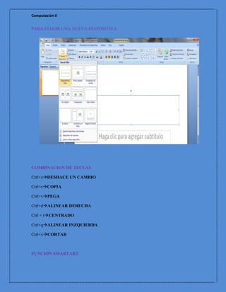 Computación II


PARA ELEGIR UNA NUEVA DIAPOSITIVA




COMBINACION DE TECLAS

Ctrl+zDESHACE UN CAMBIO

Ctrl+cCOPIA

Ctrl+vPEGA

Ctrl+dALINEAR DERECHA

Ctrl + tCENTRADO

Ctrl+qALINEAR INZQUIERDA

Ctrl+xCORTAR



FUNCION SMARTART
 