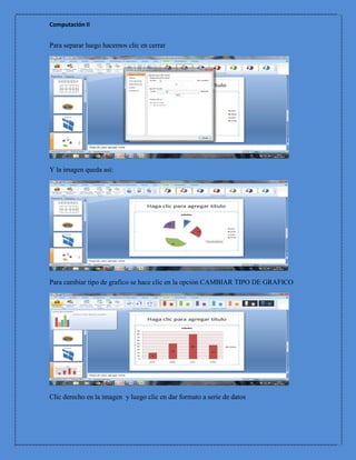 Computación II


Para separar luego hacemos clic en cerrar




Y la imagen queda así:




Para cambiar tipo de grafico se hace clic en la opción CAMBIAR TIPO DE GRAFICO




Clic derecho en la imagen y luego clic en dar formato a serie de datos
 