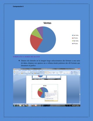 Computación II




                                      Ventas



                                                                            1er trim.
                                                                            2º trim.
                                                                            3er trim.
                                                                            4º trim.




FORMATO A SERIE DE DATOS

        Damos clic derecho en la imagen luego seleccionamos dar formato a una serie
         de datos, despues nos aparece un a vebtana donde podemos dar elñ formato que
         deseamos al grafico
 