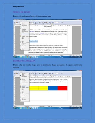 Computación II


MARCA DE TEXTO

Damos clic en insertar luego clic en marca de texto




REFERENCIA CRUZADA

Damos clic en insertar luego clic en referencia, luego escogemos la opción referencia
cruzada
 