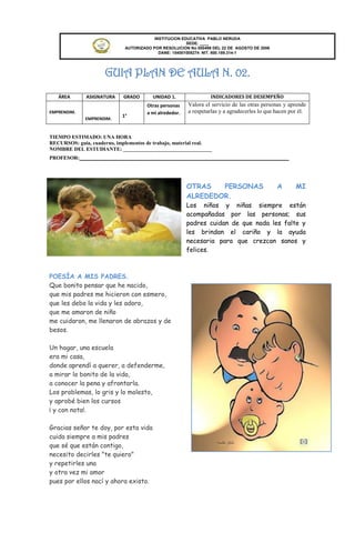 INSTITUCION EDUCATIVA PABLO NERUDA
                                                       SEDE: ____
                             AUTORIZADO POR RESOLUCION No 000496 DEL 22 DE AGOSTO DE 2006
                                           DANE: 154001008274 NIT. 800.189.314-1




                     GUIA PLAN DE AULA N. 02.
   ÁREA       ASIGNATURA     GRADO      UNIDAD 1.                INDICADORES DE DESEMPEÑO
                                      Otras personas    Valora el servicio de las otras personas y aprende
EMPRENDIM.                            a mi alrededor.   a respetarlas y a agradecerles lo que hacen por él.
                            1°
              EMPRENDIM.


TIEMPO ESTIMADO: UNA HORA
RECURSOS: guía, cuaderno, implementos de trabajo, material real.
NOMBRE DEL ESTUDIANTE: __________________________________
PROFESOR:________________________________________________




                                                        OTRAS   PERSONAS                      A       MI
                                                        ALREDEDOR.
                                                        Los niños y niñas siempre están
                                                        acompañadas por las personas; sus
                                                        padres cuidan de que nada les falte y
                                                        les brindan el cariño y la ayuda
                                                        necesaria para que crezcan sanos y
                                                        felices.



POESÍA A MIS PADRES.
Que bonito pensar que he nacido,
que mis padres me hicieron con esmero,
que les debo la vida y les adoro,
que me amaron de niño
me cuidaron, me llenaron de abrazos y de
besos.

Un hogar, una escuela
era mi casa,
donde aprendí a querer, a defenderme,
a mirar lo bonito de la vida,
a conocer la pena y afrontarla.
Los problemas, lo gris y lo molesto,
y aprobé bien los cursos
¡ y con nota!.

Gracias señor te doy, por esta vida
cuida siempre a mis padres
que sé que están contigo,
necesito decirles "te quiero"
y repetirles una
y otra vez mi amor
pues por ellos nací y ahora existo.
 