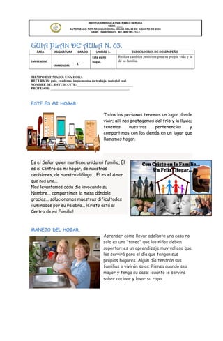 INSTITUCION EDUCATIVA PABLO NERUDA
                                                  SEDE: ____
                        AUTORIZADO POR RESOLUCION No 000496 DEL 22 DE AGOSTO DE 2006
                                      DANE: 154001008274 NIT. 800.189.314-1




GUIA PLAN DE AULA N. 03.
   ÁREA       ASIGNATURA     GRADO       UNIDAD 1.               INDICADORES DE DESEMPEÑO
                                      Este es mi       Realiza cambios positivos para su propia vida y la
EMPRENDIM.                            hogar.           de su familia.
                            1°
              EMPRENDIM.


TIEMPO ESTIMADO: UNA HORA
RECURSOS: guía, cuaderno, implementos de trabajo, material real.
NOMBRE DEL ESTUDIANTE: __________________________________
PROFESOR: ________________________________________________



ESTE ES MI HOGAR.

                                              Todas las personas tenemos un lugar donde
                                              vivir; allí nos protegemos del frío y la lluvia;
                                              tenemos        nuestras    pertenencias        y
                                              compartimos con los demás en un lugar que
                                              llamamos hogar.




Es el Señor quien mantiene unida mi familia, Él
es el Centro de mi hogar, de nuestras
decisiones, de nuestro diálogo... Él es el Amor
que nos une...
Nos levantamos cada día invocando su
Nombre... compartimos la mesa dándole
gracias... solucionamos muestras dificultades
iluminados por su Palabra... ¡Cristo está al
Centro de mi Familia!



MANEJO DEL HOGAR.
                                              Aprender cómo llevar adelante una casa no
                                              sólo es una "tarea" que los niños deben
                                              soportar: es un aprendizaje muy valioso que
                                              les servirá para el día que tengan sus
                                              propios hogares. Algún día tendrán sus
                                              familias o vivirán solos. Piensa cuando sea
                                              mayor y tenga su casa: ¡cuánto le servirá
                                              saber cocinar y lavar su ropa.
 