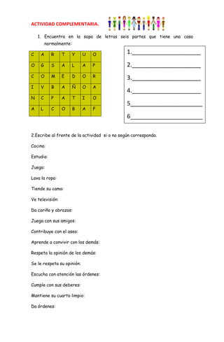ACTIVIDAD COMPLEMENTARIA.

    1. Encuentra en la sopa de letras seis partes que tiene una casa
         normalmente:

C    A      R    T      Y   U   O              1._____________________
O    G      S    A      L   A   P              2._____________________
C    O      M    E      D   O   R              3._____________________
I    V      B    A      Ñ   O   A
                                               4._____________________
N    C      P    A      T   I   O
                                               5______________________
A    L      C    O      B   A   F
                                               6______________________

2.Escribe al frente de la actividad si o no según corresponda.

Cocina:

Estudia:

Juega:

Lava la ropa:

Tiende su cama:

Ve televisión:

Da cariño y abrazos:

Juega con sus amigos:

Contribuye con el aseo:

Aprende a convivir con los demás:

Respeta la opinión de los demás:

Se le respeta su opinión:

Escucha con atención las órdenes:

Cumple con sus deberes:

Mantiene su cuarto limpio:

Da órdenes:
 