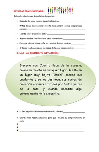 ACTIVIDAD COMPLEMENTARIA.

1.Completa las frases después los dos puntos:

      Después de jugar con mis juguetes los debo:_____________________

      Antes de ver mi programa favorito debo cumplir con mis compromisos
      que son:________________________________________________

      Cuando causo algún daño debo:_______________________________

      Algunas tareas familiares que debo realizar son:__________________

      Para que mi mascota no dañe las cosas de la casa yo debo:___________

      Si todos colaboramos con las cosas de la casa podemos vivir:_________

   2. LEA LA SIGUIENTE SITUACIÓN.




      Siempre que Juanito llega de la escuela,
      coloca su maleta en cualquier lugar, si está en
      un lugar muy bajito “Daniel” sacude sus
      cuadernos y se los destroza, sus carros de
      colección amanecen tirados por todas partes
      de      la    casa,       y    cuando       necesita        algo
      generalmente no lo encuentra.




      ¿Cómo te parece el comportamiento de Juanito?__________________


      Escribe tres recomendaciones para que mejore su comportamiento en
      casa.
      _____________________________________________________
      _____________________________________________________
      _____________________________________________________
 