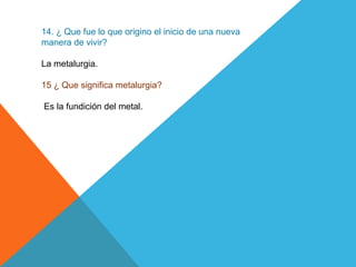 14. ¿ Que fue lo que origino el inicio de una nueva
manera de vivir?
La metalurgia.
15 ¿ Que significa metalurgia?
Es la fundición del metal.
 