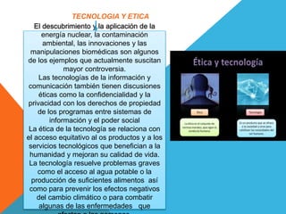 El descubrimiento y la aplicación de la
energía nuclear, la contaminación
ambiental, las innovaciones y las
manipulaciones biomédicas son algunos
de los ejemplos que actualmente suscitan
mayor controversia.
Las tecnologías de la información y
comunicación también tienen discusiones
éticas como la confidencialidad y la
privacidad con los derechos de propiedad
de los programas entre sistemas de
información y el poder social
La ética de la tecnología se relaciona con
el acceso equitativo al os productos y a los
servicios tecnológicos que benefician a la
humanidad y mejoran su calidad de vida.
La tecnología resuelve problemas graves
como el acceso al agua potable o la
producción de suficientes alimentos así
como para prevenir los efectos negativos
del cambio climático o para combatir
algunas de las enfermedades que
TECNOLOGIA Y ETICA
 