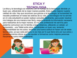 ETICA Y
TECNOLOGIALa ética y la tecnología se relaciona con el manejo de la tecnología dándole un
buen uso, utilizándolo de la mejor manera posible. Esto puede mejorar nuestra
calidad de vida. Hay que reconocer que gracias a la tecnología, la humanidad ha
resuelto problemas en todas las esferas de su vida. La tecnología me ha servido
en mi vida estudiantil en poder realizar consultas fácilmente, para poder resolver
mis trabajos de una manera mas fácil y segura teniendo la información necesaria
para realizarlos de la mejor manera. En mi vida profesional me serviría para
poderme comunicar con mi familia a larga distancia, utilizando un celular, un
computador , una Tablet entre otros, haciéndoles un buen uso, teniendo
responsabilidad de mis actos, teniendo una buena actitud en hacer uso de estas
tecnologías, ya que cada persona no es mas por lo que tiene sino por sus actos y
comportamientos éticos que nos ayudan a formarnos como mejores personas
físicamente como intelectualmente.
 