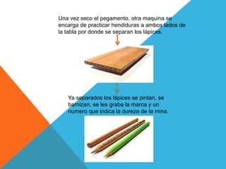 Una vez seco el pegamento, otra maquina se
encarga de practicar hendiduras a ambos lados de
la tabla por donde se separan los lápices.
Ya separados los lápices se pintan, se
barnizan, se les graba la marca y un
numero que indica la dureza de la mina.
 
