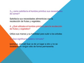 3.¿ como satisfacía el hombre primitivo sus necesidades
de comer?
Satisfacía sus necesidades alimenticias con la
recolección de frutas y vegetales.
4. ¿Qué utilizaba el hombre primitivo para la recolección
de frutas y vegetales?
Utilizo sus manos y su habilidad para subir a los arboles
5.¿Que significa la palabra nómada?
[persona, animal] Que va de un lugar a otro y no se
establece en ningún sitio de forma permanente.
 