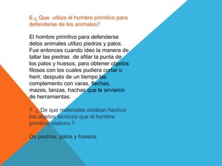 6.¿ Que utilizo el hombre primitivo para
defenderse de los animales?
El hombre primitivo para defenderse
delos animales utilizo piedras y palos.
Fue entonces cuando ideo la manera de
tallar las piedras de afilar la punta de
los palos y huesos, para obtener objetos
filosos con los cuales pudiera cortar o
herir, después de un tiempo las
complemento con varas, flechas,
mazos, lanzas, hachas que le sirvieron
de herramientas.
7. ¿ De que materiales estaban hechos
los objetos técnicos que el hombre
primitivo elaboro.?
De piedras, palos y huesos.
 