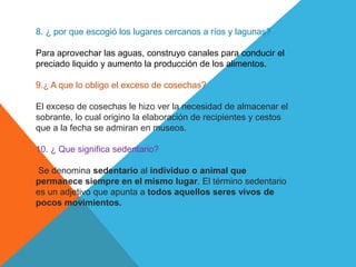 8. ¿ por que escogió los lugares cercanos a ríos y lagunas?
Para aprovechar las aguas, construyo canales para conducir el
preciado liquido y aumento la producción de los alimentos.
9.¿ A que lo obligo el exceso de cosechas?
El exceso de cosechas le hizo ver la necesidad de almacenar el
sobrante, lo cual origino la elaboración de recipientes y cestos
que a la fecha se admiran en museos.
10. ¿ Que significa sedentario?
Se denomina sedentario al individuo o animal que
permanece siempre en el mismo lugar. El término sedentario
es un adjetivo que apunta a todos aquellos seres vivos de
pocos movimientos.
 