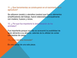 11. ¿ Que herramientas se construyeron en el nacimiento de la
agricultura?
Se utilizaron (arado) y utensilios (cestos) que fueron elementos
simplificadores del trabajo, fueron elaborados principalmente
con madera, huesos y raíces.
12. ¿ Por que fue importante la domesticación de los
animales?
Fue importante porque con ella se acrecentó la posibilidad de
tener alimento a su alcance, además de la utilidad de contar
con bestias de carga.
13.¿ Que significa monoxila?
Es una canoa de una sola pieza.
 