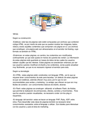 TIPOS:
Según su construcción:
-Estáticas: este tipo de páginas web están compuestas por archivos que contienen
código HTML, es por medio de este que se pueden mostrar las imágenes, textos,
videos y todos aquellos contenidos que componen a la página en sí. Los archivos
que constituyen a la página web son almacenados en el servidor de Hosting, cuyo
formato es también en HTML.
-Dinámicas: en estas páginas, en cambio, los contenidos son modificados
continuamente ya que esto queda en manos de quienes las visitan. La información
de estas páginas está guardada en bases de datos de las cuales los usuarios
extraen aquello que les interese. Estas páginas se caracterizan entonces por ser
sus usuarios quienes modifican el diseño y los contenidos, se las puede actualizar
muy fácilmente, ya que no es necesario ingresar al servidor para esto.
Según su tecnología:
-En HTML: estas páginas están construidas con lenguaje HTML, por lo que se
requiere tener conocimientos de este para hacerlas. Un defecto de estas páginas
es que son estáticas, además ofrecen muy poco, por lo que no son
recomendables para ventas y marketing. La ventaja que ofrecen es que son muy
fáciles de construir, con conocimientos básicos de diseño, alcanza.
-En Flash: estas páginas se construyen utilizando el software Flash, de Adobe,
que permite la realización de animaciones, efectos, sonidos y movimientos. Para
que los usuarios puedan visualizarlas, es necesario contar con los plug-in
requeridos.
-En lenguaje del servidor: estas se hacen en lenguaje PHP, Ruby, ASP, entre
otros. Para desarrollar esta clase de páginas también es necesario tener
conocimientos avanzados sobre el lenguaje a utilizar. Son ideales para interactuar
con los usuarios y para el área de marketing.
 