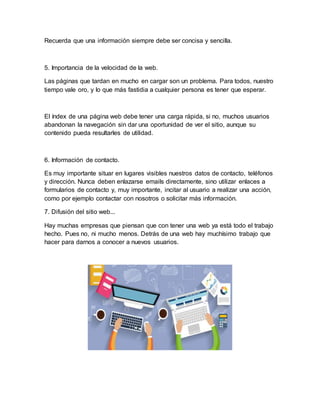Recuerda que una información siempre debe ser concisa y sencilla.
5. Importancia de la velocidad de la web.
Las páginas que tardan en mucho en cargar son un problema. Para todos, nuestro
tiempo vale oro, y lo que más fastidia a cualquier persona es tener que esperar.
El índex de una página web debe tener una carga rápida, si no, muchos usuarios
abandonan la navegación sin dar una oportunidad de ver el sitio, aunque su
contenido pueda resultarles de utilidad.
6. Información de contacto.
Es muy importante situar en lugares visibles nuestros datos de contacto, teléfonos
y dirección. Nunca deben enlazarse emails directamente, sino utilizar enlaces a
formularios de contacto y, muy importante, incitar al usuario a realizar una acción,
como por ejemplo contactar con nosotros o solicitar más información.
7. Difusión del sitio web...
Hay muchas empresas que piensan que con tener una web ya está todo el trabajo
hecho. Pues no, ni mucho menos. Detrás de una web hay muchísimo trabajo que
hacer para darnos a conocer a nuevos usuarios.
 