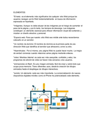 ELEMENTOS:
*El texto: es el elemento más significativo de cualquier sitio Web porque los
usuarios navegan por la Web fundamentalmente en busca de información
expresada en hipertexto.
*imágenes; Aunque no debe abusar de las imágenes por el riesgo de aumentar el
peso de la página, y por lo tanto, los tiempos de descarga. Las imágenes
constituyen un elemento esencial para ofrecer información visual del contenido y
mostrar un diseño atractivo y personal.
*Espacio web: Para que nuestro sitio Web sea visible ante todos necesitamos
colocarlo en un servidor.
*Un nombre de dominio: El nombre de dominio es la primera parte de una
dirección Web que identifica al servidor que almacena y sirve su sitio.
*Hipervínculos: Por sí misma, una página Web no puede hacer mucho. La magia
de verdad comienza cuando relaciona varias página mediante enlaces.
*video: Mientras Internet es cada vez más asequible, confiable y veloz, los
programas de edición de video se hacen más cercanos a los usuarios.
*animaciones en flash: Es una imagen animada, fácil de crear y sobre todo que
ocupa poca memoria. Tiene diferentes usos, desde la creación de dibujos
animados hasta el despliegue de dibujos interactivos.
*sonido: Un elemento cada vez más importante. La comercialización de nuevos
dispositivos digitales móviles como el iPhone ha potencializado este elemento.
 