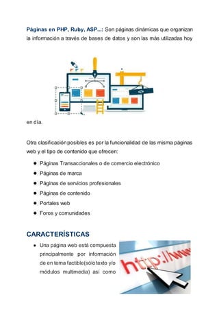 Páginas en PHP, Ruby, ASP...: Son páginas dinámicas que organizan
la información a través de bases de datos y son las más utilizadas hoy
en día.
Otra clasificaciónposibles es por la funcionalidad de las misma páginas
web y el tipo de contenido que ofrecen:
● Páginas Transaccionales o de comercio electrónico
● Páginas de marca
● Páginas de servicios profesionales
● Páginas de contenido
● Portales web
● Foros y comunidades
CARACTERÍSTICAS
● Una página web está compuesta
principalmente por información
de en tema factible(sólotexto y/o
módulos multimedia) así como
 