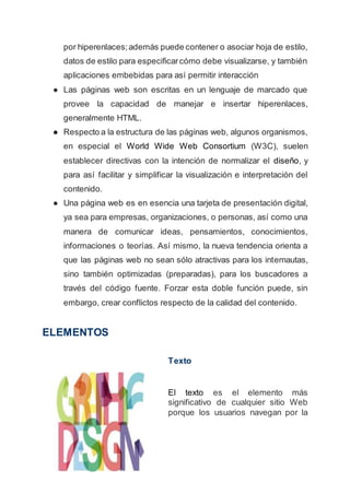 por hiperenlaces;además puede contener o asociar hoja de estilo,
datos de estilo para especificarcómo debe visualizarse, y también
aplicaciones embebidas para así permitir interacción
● Las páginas web son escritas en un lenguaje de marcado que
provee la capacidad de manejar e insertar hiperenlaces,
generalmente HTML.
● Respecto a la estructura de las páginas web, algunos organismos,
en especial el World Wide Web Consortium (W3C), suelen
establecer directivas con la intención de normalizar el diseño, y
para así facilitar y simplificar la visualización e interpretación del
contenido.
● Una página web es en esencia una tarjeta de presentación digital,
ya sea para empresas, organizaciones, o personas, así como una
manera de comunicar ideas, pensamientos, conocimientos,
informaciones o teorías. Así mismo, la nueva tendencia orienta a
que las páginas web no sean sólo atractivas para los internautas,
sino también optimizadas (preparadas), para los buscadores a
través del código fuente. Forzar esta doble función puede, sin
embargo, crear conflictos respecto de la calidad del contenido.
ELEMENTOS
Texto
El texto es el elemento más
significativo de cualquier sitio Web
porque los usuarios navegan por la
 