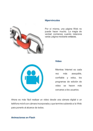Hipervínculos
Por sí misma, una página Web no
puede hacer mucho. La magia de
verdad comienza cuando relaciona
varias página mediante enlaces.
Video
Mientras Internet es cada
vez más asequible,
confiable y veloz, los
programas de edición de
video se hacen más
cercanos a los usuarios.
Ahora es más fácil realizar un video desde una cámara digital o un
teléfono móvil con cámara incorporada y que termine subiendo a la Web
para ponerlo al alcance de todos.
Animaciones en Flash
 