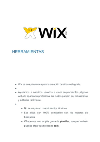 HERRAMIENTAS
● Wix es una plataforma para la creación de sitios web gratis.
●
● Ayudamos a nuestros usuarios a crear sorprendentes páginas
web de apariencia profesional las cuales pueden ser actualizadas
y editadas fácilmente.
●
● No se requieren conocimientos técnicos
● Los sitios son 100% compatible con los motores de
búsqueda
● Ofrecemos una amplia gama de plantillas, aunque también
puedes crear tu sitio desde cero.
 