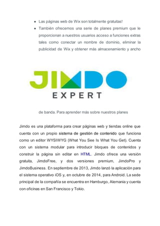● Las páginas web de Wix son totalmente gratuitas!
● También ofrecemos una serie de planes premium que le
proporcionan a nuestros usuarios acceso a funciones extras
tales como conectar un nombre de dominio, eliminar la
publicidad de Wix y obtener más almacenamiento y ancho
de banda. Para aprender más sobre nuestros planes
Jimdo es una plataforma para crear páginas web y tiendas online que
cuenta con un propio sistema de gestión de contenido que funciona
como un editor WYSIWYG (What You See Is What You Get). Cuenta
con un sistema modular para introducir bloques de contenidos y
construir la página sin editar en HTML. Jimdo ofrece una versión
gratuita, JimdoFree, y dos versiones premium, JimdoPro y
JimdoBusiness. En septiembre de 2013, Jimdo lanzó la aplicación para
el sistema operativo iOS y, en octubre de 2014, para Android. La sede
principal de la compañía se encuentra en Hamburgo, Alemania y cuenta
con oficinas en San Francisco y Tokio.
 