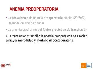 • La prevalencia de anemia preoperatoria es alta (20-70%).
Depende del tipo de cirugía
• La anemia es el principal factor predictivo de transfusión
• La transfusión y también la anemia preoperatoria se asocian
a mayor morbilidad y mortalidad postoperatoria
ANEMIA PREOPERATORIA
 