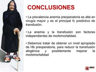 CONCLUSIONES
• La prevalencia anemia preoperatoria es alta en
cirugía mayor y es el principal fc predictivo de
transfusión.
• La anemia y la transfusión son factores
independientes de morbimortalidad.
• Debemos tratar de obtener un nivel apropiado
de Hb preoperatoria, para reducir la transfusión
alogénica y posiblemente mejorar la
morbimortalidad
 