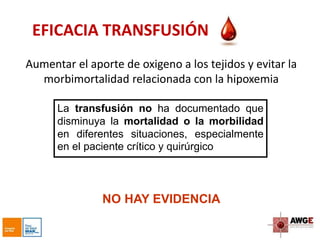 EFICACIA TRANSFUSIÓN
Aumentar el aporte de oxigeno a los tejidos y evitar la
morbimortalidad relacionada con la hipoxemia
La transfusión no ha documentado que
disminuya la mortalidad o la morbilidad
en diferentes situaciones, especialmente
en el paciente crítico y quirúrgico
NO HAY EVIDENCIA
 