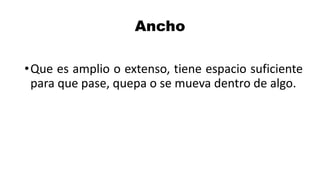 Ancho
•Que es amplio o extenso, tiene espacio suficiente
para que pase, quepa o se mueva dentro de algo.
 
