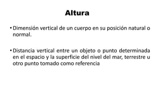 Altura
•Dimensión vertical de un cuerpo en su posición natural o
normal.
•Distancia vertical entre un objeto o punto determinada
en el espacio y la superficie del nivel del mar, terrestre u
otro punto tomado como referencia
 